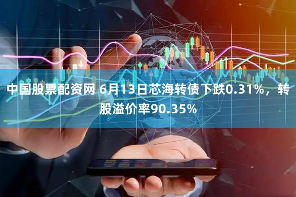 中国股票配资网 6月13日芯海转债下跌0.31%，转股溢价率90.35%