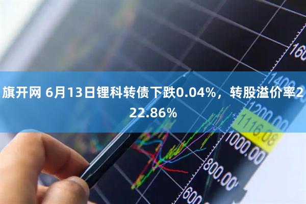 旗开网 6月13日锂科转债下跌0.04%，转股溢价率222.86%