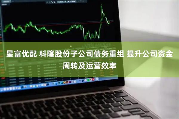 星富优配 科隆股份子公司债务重组 提升公司资金周转及运营效率