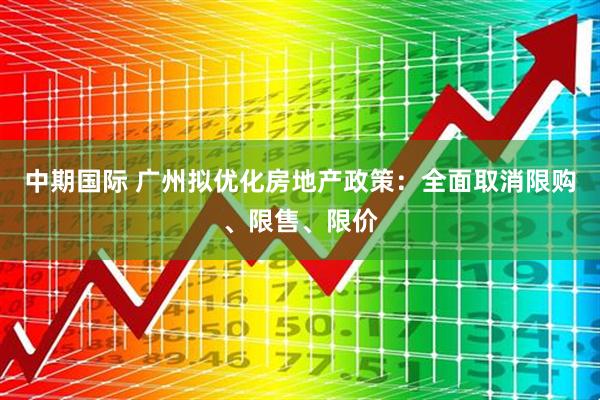 中期国际 广州拟优化房地产政策：全面取消限购、限售、限价