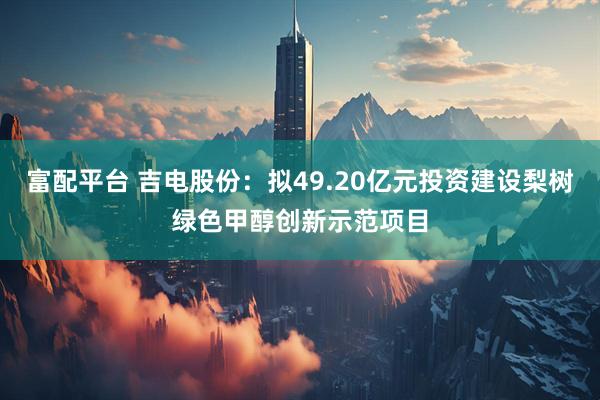 富配平台 吉电股份：拟49.20亿元投资建设梨树绿色甲醇创新示范项目