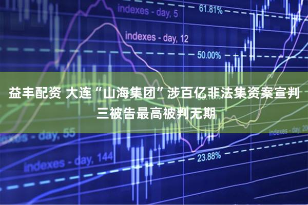 益丰配资 大连“山海集团”涉百亿非法集资案宣判 三被告最高被判无期