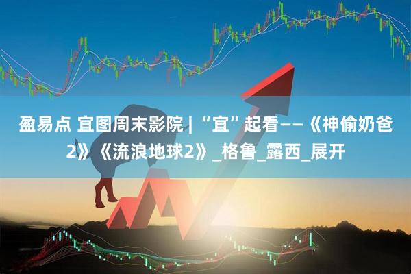 盈易点 宜图周末影院 | “宜”起看——《神偷奶爸2》《流浪地球2》_格鲁_露西_展开