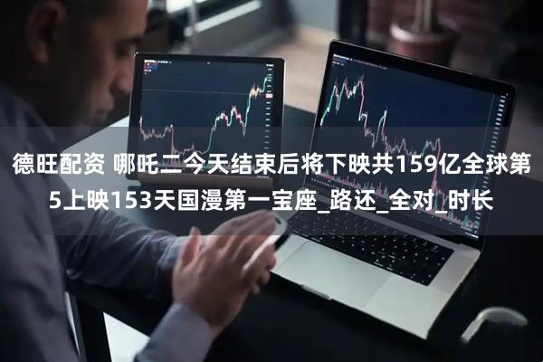 德旺配资 哪吒二今天结束后将下映共159亿全球第5上映153天国漫第一宝座_路还_全对_时长