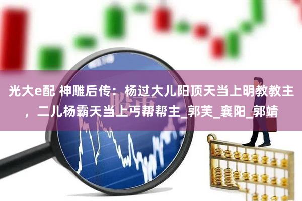 光大e配 神雕后传：杨过大儿阳顶天当上明教教主，二儿杨霸天当上丐帮帮主_郭芙_襄阳_郭靖