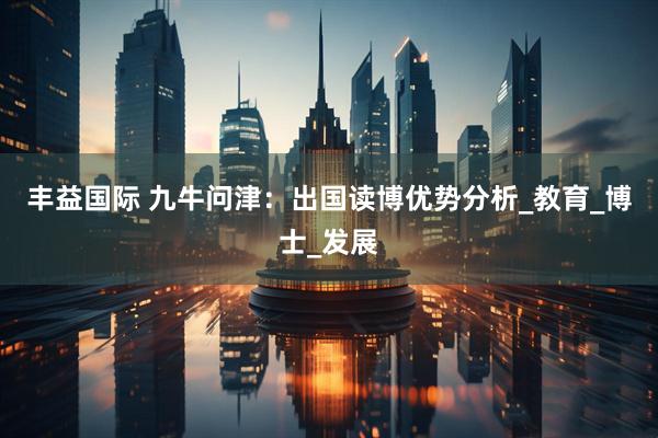 丰益国际 九牛问津：出国读博优势分析_教育_博士_发展