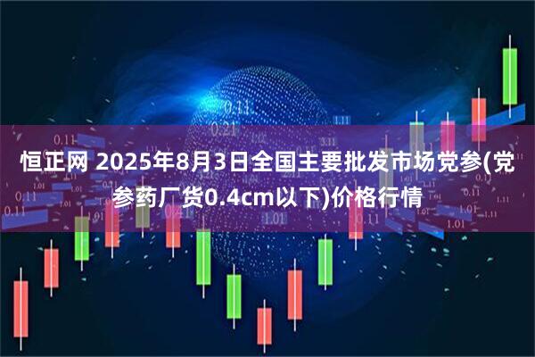 恒正网 2025年8月3日全国主要批发市场党参(党参药厂货0.4cm以下)价格行情