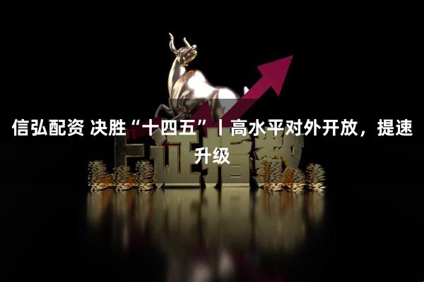 信弘配资 决胜“十四五”丨高水平对外开放，提速升级