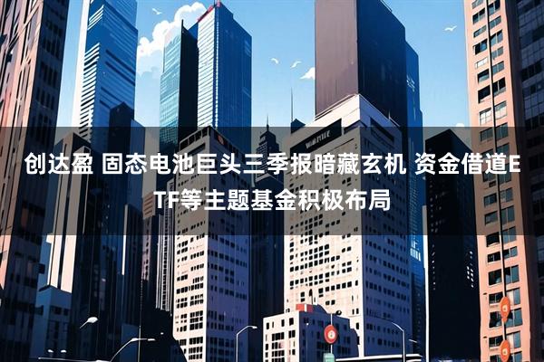 创达盈 固态电池巨头三季报暗藏玄机 资金借道ETF等主题基金积极布局