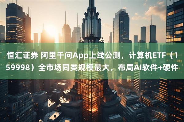 恒汇证券 阿里千问App上线公测，计算机ETF（159998）全市场同类规模最大，布局AI软件+硬件