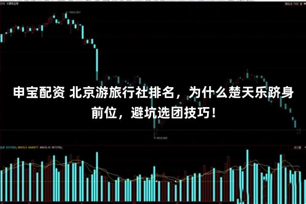 申宝配资 北京游旅行社排名，为什么楚天乐跻身前位，避坑选团技巧！
