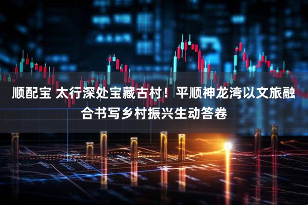 顺配宝 太行深处宝藏古村！平顺神龙湾以文旅融合书写乡村振兴生动答卷